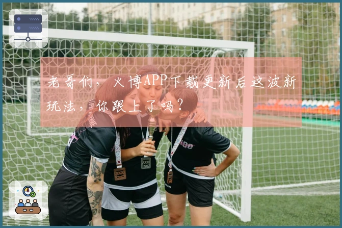 老哥们，火博APP下载更新后这波新玩法，你跟上了吗？
