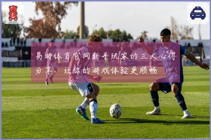 易游体育官网新手玩家的三大心得分享，让你的游戏体验更顺畅