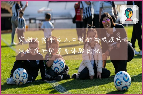 实测火博平台入口后的游戏技巧，助你提升胜率与体验优化