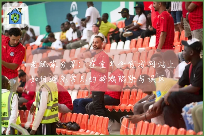 老玩家分享：在金年会官方网站上如何避免常见的游戏陷阱与误区