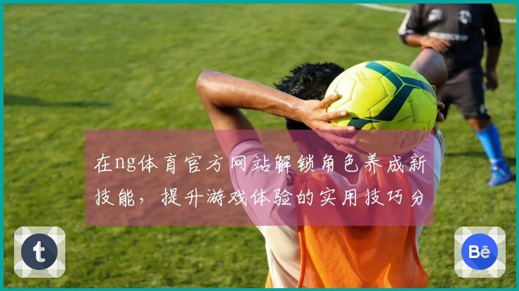 在ng体育官方网站解锁角色养成新技能，提升游戏体验的实用技巧分享