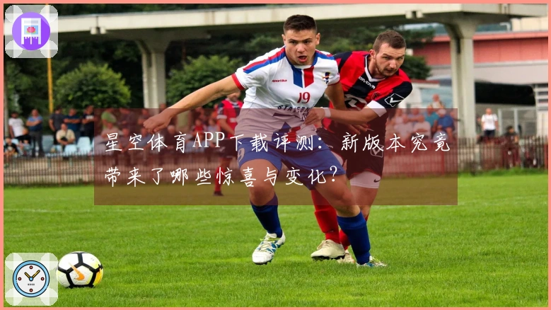 星空体育APP下载评测：新版本究竟带来了哪些惊喜与变化？