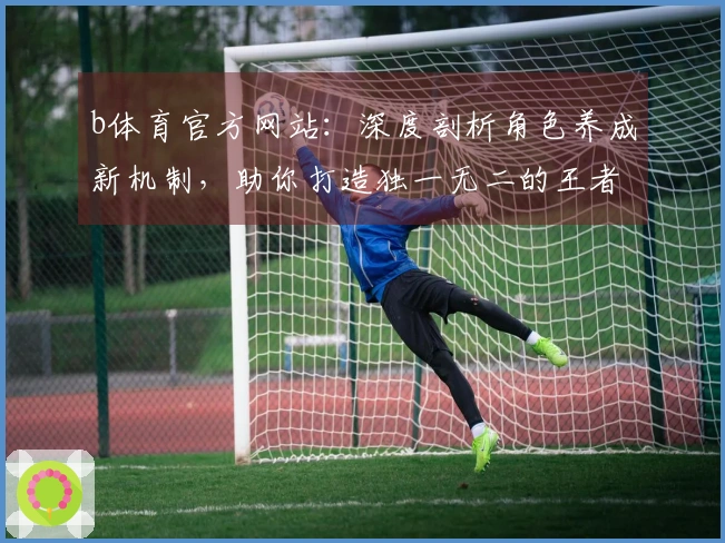 b体育官方网站：深度剖析角色养成新机制，助你打造独一无二的王者阵容