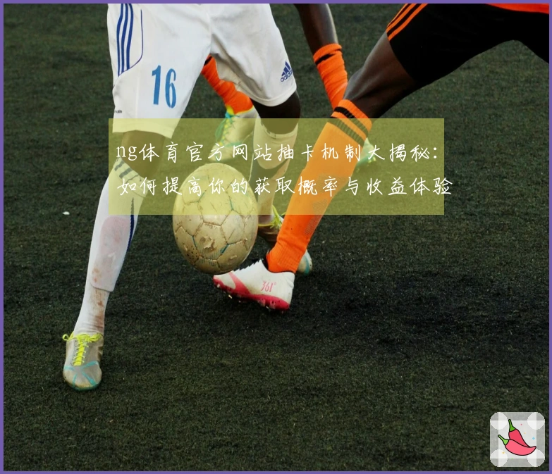 ng体育官方网站抽卡机制大揭秘：如何提高你的获取概率与收益体验