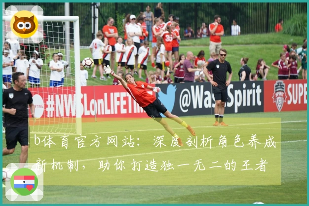 b体育官方网站：深度剖析角色养成新机制，助你打造独一无二的王者阵容